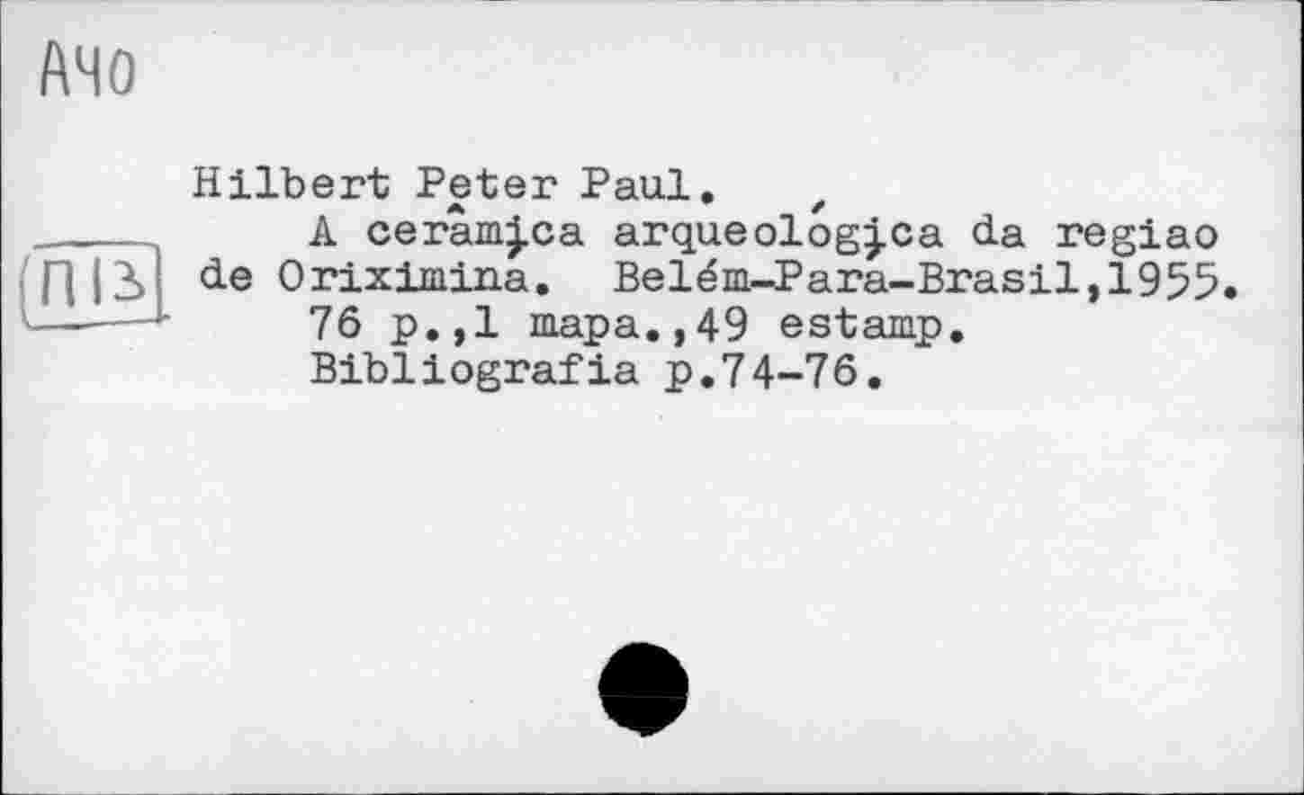 ﻿АЧО
Hilbert Peter Paul. z ------ A cerâm|ca arqueolog|ca da reglao Г||3> de Oriximina. Belém-Para-Brasil, 1955. ___■_76 p.,1 тара.,49 estamp, Bibliografia p.74-76.